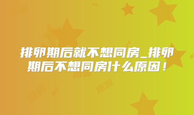 排卵期后就不想同房_排卵期后不想同房什么原因！