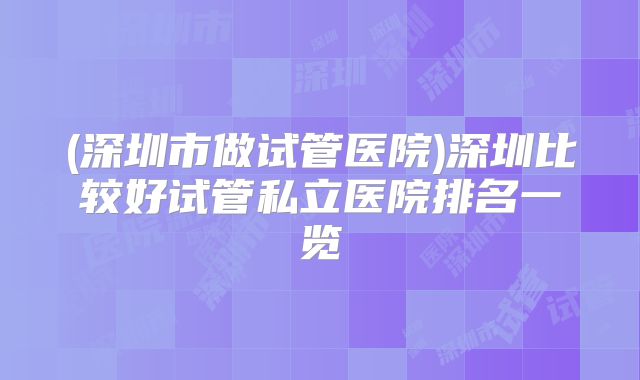 (深圳市做试管医院)深圳比较好试管私立医院排名一览