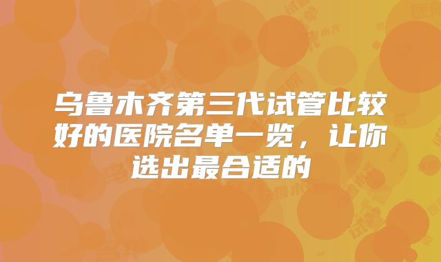 乌鲁木齐第三代试管比较好的医院名单一览，让你选出最合适的