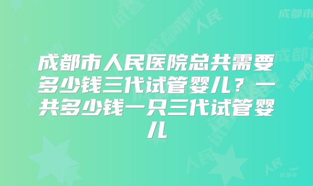 成都市人民医院总共需要多少钱三代试管婴儿？一共多少钱一只三代试管婴儿
