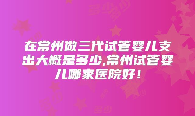 在常州做三代试管婴儿支出大概是多少,常州试管婴儿哪家医院好！