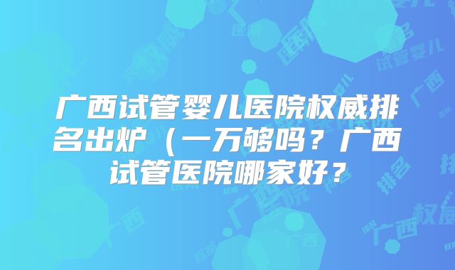 广西试管婴儿医院权威排名出炉（一万够吗？广西试管医院哪家好？