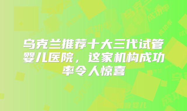 乌克兰推荐十大三代试管婴儿医院，这家机构成功率令人惊喜