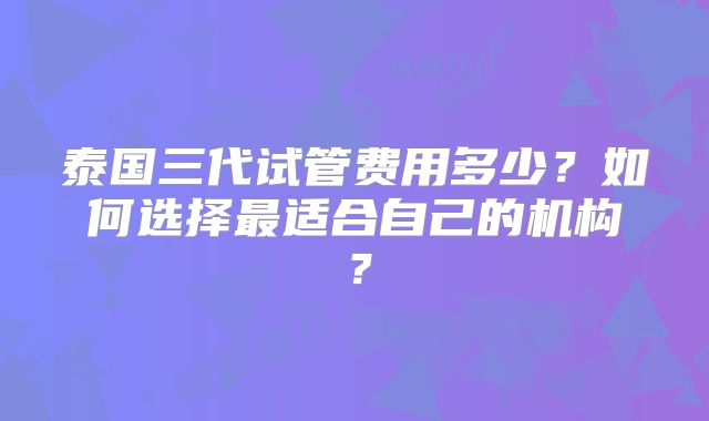 泰国三代试管费用多少？如何选择最适合自己的机构？