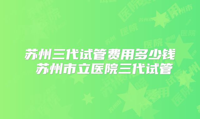 苏州三代试管费用多少钱 苏州市立医院三代试管