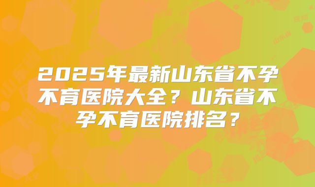 2025年最新山东省不孕不育医院大全？山东省不孕不育医院排名？