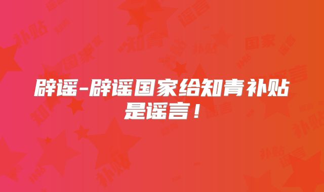 辟谣-辟谣国家给知青补贴是谣言！