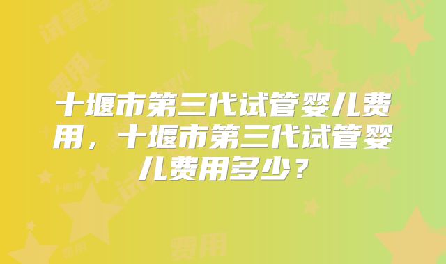 十堰市第三代试管婴儿费用，十堰市第三代试管婴儿费用多少？