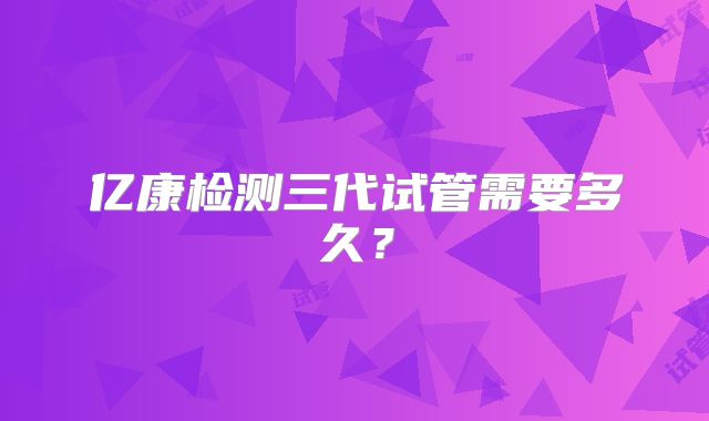 亿康检测三代试管需要多久?