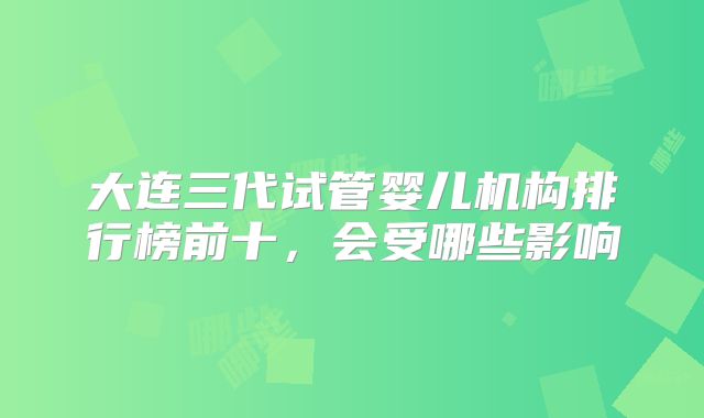 大连三代试管婴儿机构排行榜前十，会受哪些影响