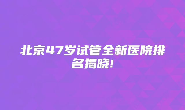 北京47岁试管全新医院排名揭晓!