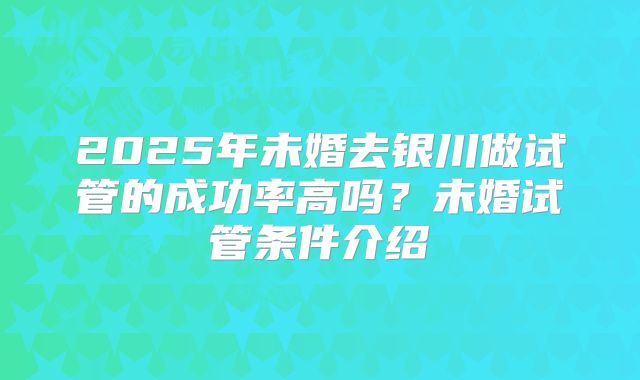 2025年未婚去银川做试管的成功率高吗？未婚试管条件介绍