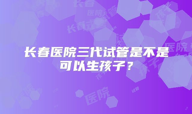 长春医院三代试管是不是可以生孩子?