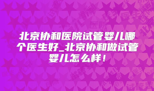 北京协和医院试管婴儿哪个医生好_北京协和做试管婴儿怎么样!