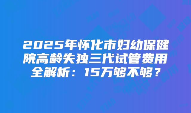 2025年怀化市妇幼保健院高龄失独三代试管费用全解析：15万够不够？