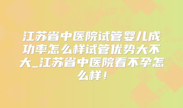江苏省中医院试管婴儿成功率怎么样试管优势大不大_江苏省中医院看不孕怎么样！