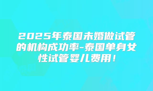 2025年泰国未婚做试管的机构成功率-泰国单身女性试管婴儿费用!