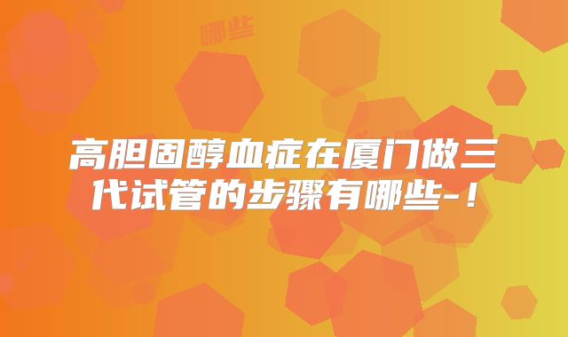 高胆固醇血症在厦门做三代试管的步骤有哪些-！