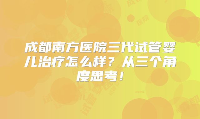 成都南方医院三代试管婴儿治疗怎么样？从三个角度思考！