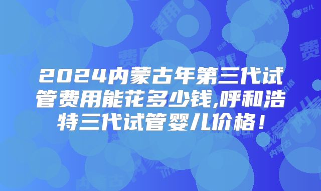 2024内蒙古年第三代试管费用能花多少钱,呼和浩特三代试管婴儿价格!