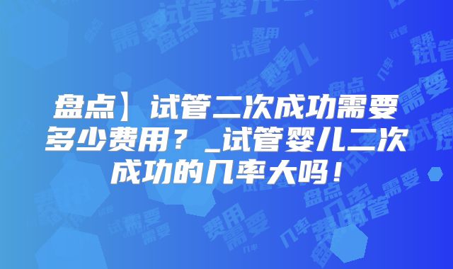 盘点】试管二次成功需要多少费用?_试管婴儿二次成功的几率大吗!
