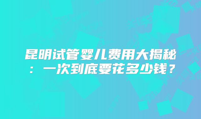 昆明试管婴儿费用大揭秘：一次到底要花多少钱？