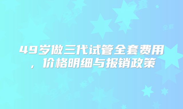 49岁做三代试管全套费用,价格明细与报销政策