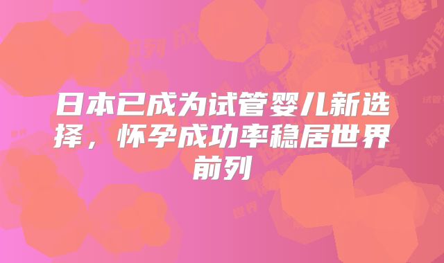日本已成为试管婴儿新选择,怀孕成功率稳居世界前列