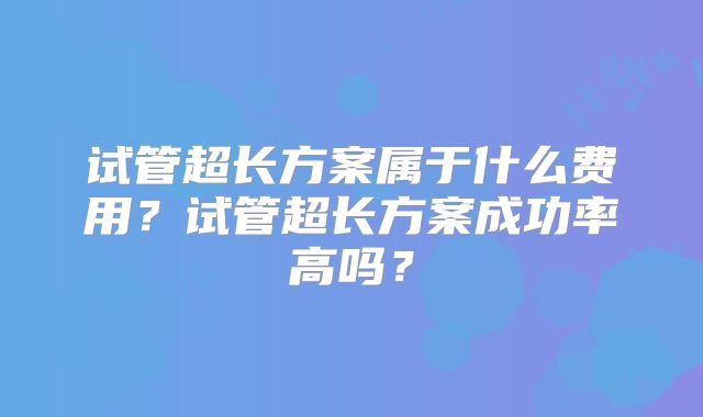 试管超长方案属于什么费用？试管超长方案成功率高吗？