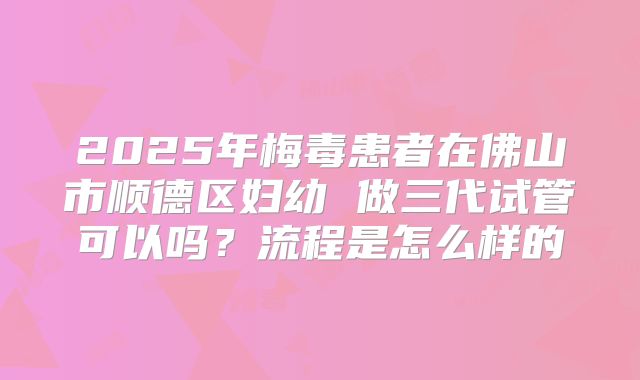 2025年梅毒患者在佛山市顺德区妇幼 做三代试管可以吗?流程是怎么样的