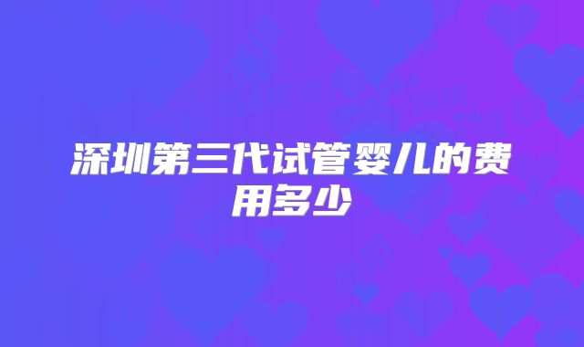 深圳第三代试管婴儿的费用多少