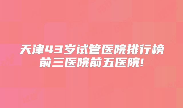 天津43岁试管医院排行榜前三医院前五医院!