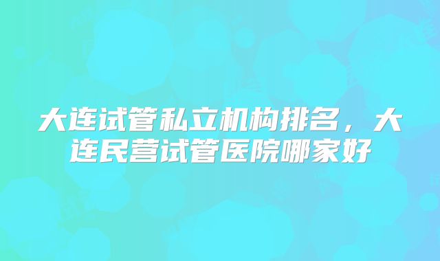 大连试管私立机构排名，大连民营试管医院哪家好
