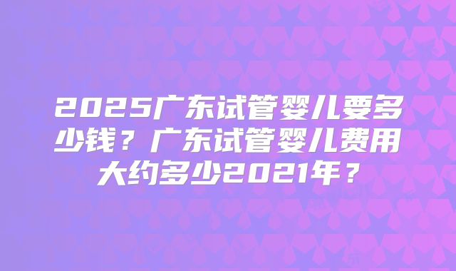 2025广东试管婴儿要多少钱？广东试管婴儿费用大约多少2021年？