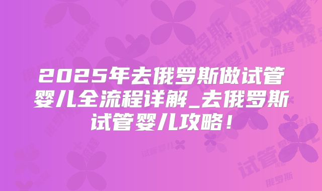 2025年去俄罗斯做试管婴儿全流程详解_去俄罗斯试管婴儿攻略!
