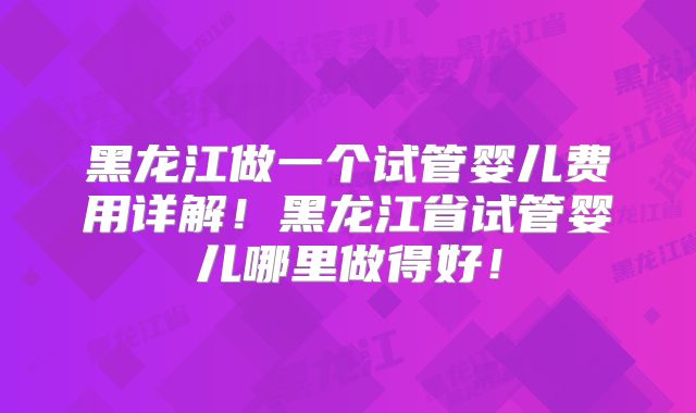 黑龙江做一个试管婴儿费用详解!黑龙江省试管婴儿哪里做得好!