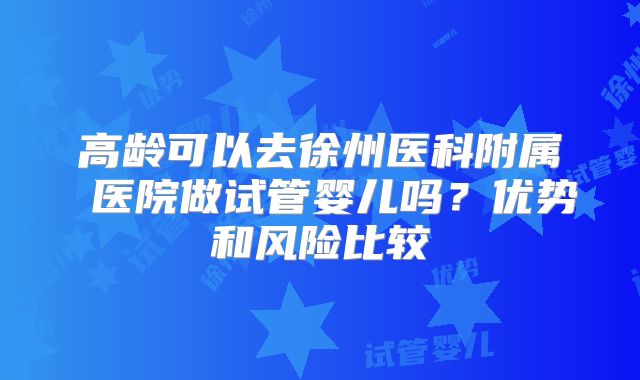 高龄可以去徐州医科附属 医院做试管婴儿吗?优势和风险比较