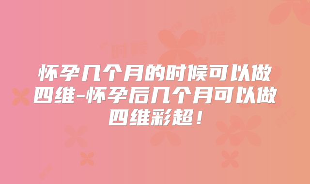 怀孕几个月的时候可以做四维-怀孕后几个月可以做四维彩超！