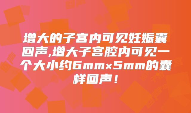 增大的子宫内可见妊娠囊回声,增大子宫腔内可见一个大小约6mm×5mm的囊样回声！