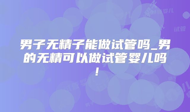 男子无精子能做试管吗_男的无精可以做试管婴儿吗!