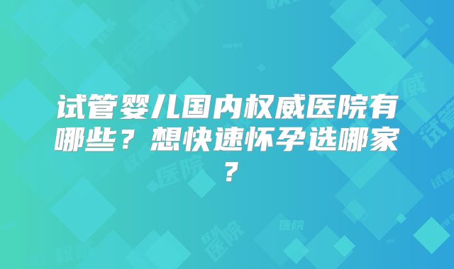 试管婴儿国内权威医院有哪些?想快速怀孕选哪家?