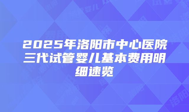 2025年洛阳市中心医院三代试管婴儿基本费用明细速览