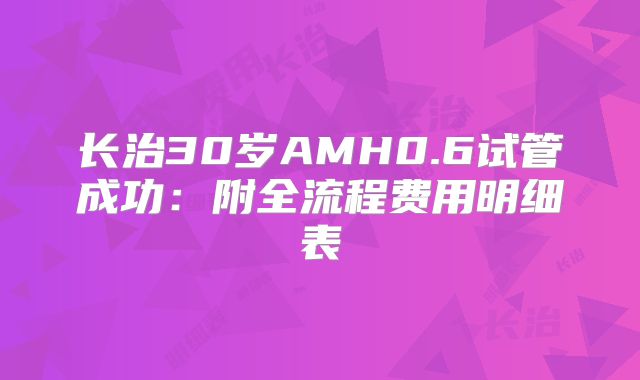 长治30岁AMH0.6试管成功：附全流程费用明细表