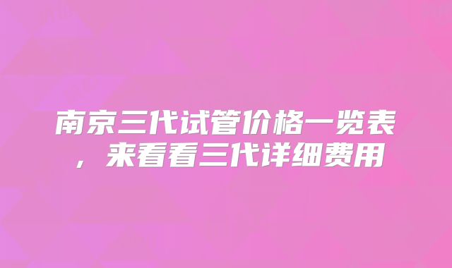 南京三代试管价格一览表，来看看三代详细费用