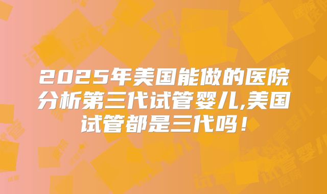2025年美国能做的医院分析第三代试管婴儿,美国试管都是三代吗！