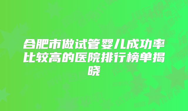 合肥市做试管婴儿成功率比较高的医院排行榜单揭晓