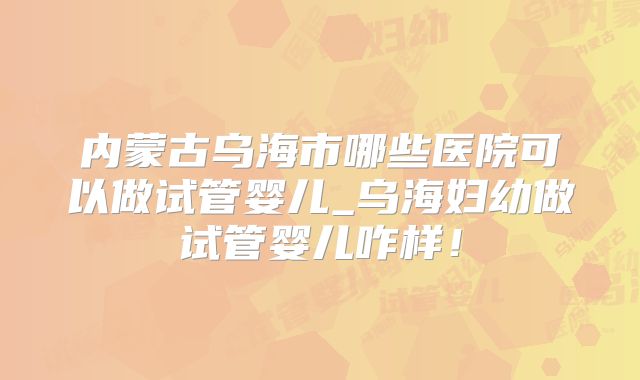 内蒙古乌海市哪些医院可以做试管婴儿_乌海妇幼做试管婴儿咋样！