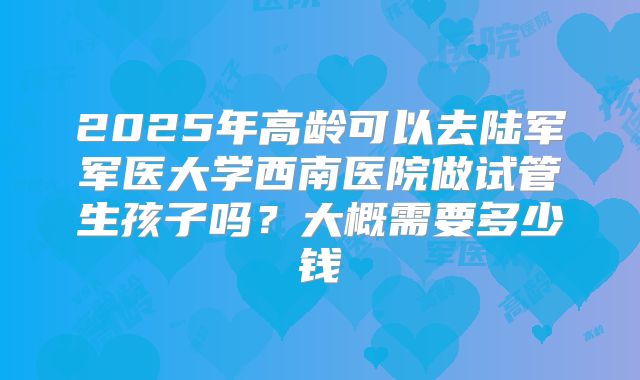 2025年高龄可以去陆军军医大学西南医院做试管生孩子吗？大概需要多少钱
