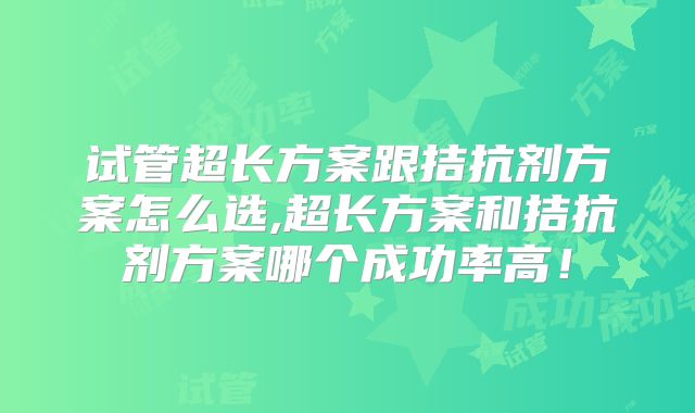 试管超长方案跟拮抗剂方案怎么选,超长方案和拮抗剂方案哪个成功率高！