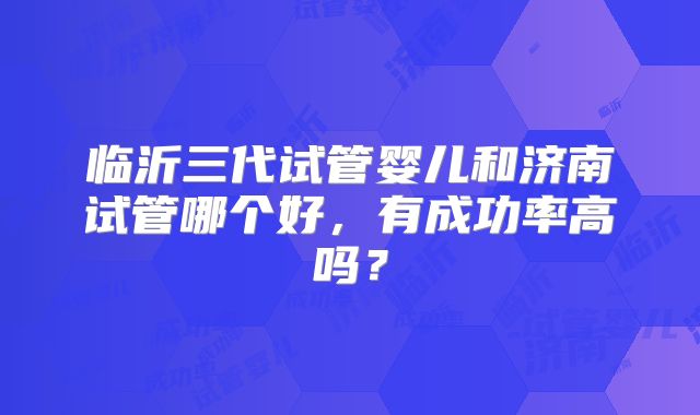 临沂三代试管婴儿和济南试管哪个好,有成功率高吗?